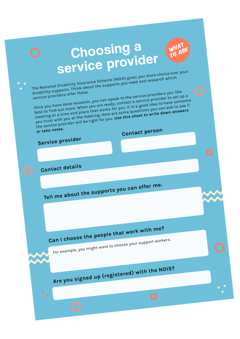 This image is a helpful guide titled "Choosing a service provider" for people using the National Disability Insurance Scheme (NDIS). It explains that the NDIS allows individuals to have more choice and control over their disability supports. The sheet encourages users to think about their needs, do research, and speak with service providers they like. It includes prompts to write down the provider’s name, contact person, and contact details, and provides space for questions like: "What supports can you offer me?", "Can I choose the people who work with me?", and "Are you registered with the NDIS?". It’s a tool to help users prepare and take notes during meetings.